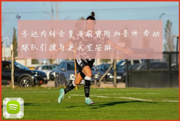 齐达内转会皇马前曾附加条件 牵动球队引援与更衣室安排