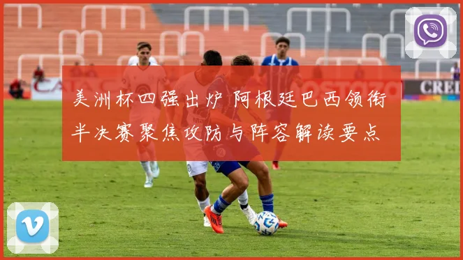 美洲杯四强出炉 阿根廷巴西领衔 半决赛聚焦攻防与阵容解读要点