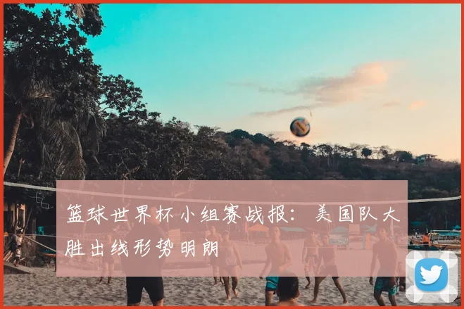 篮球世界杯小组赛战报：美国队大胜出线形势明朗