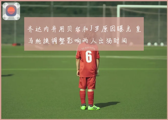 齐达内弃用贝尔和J罗原因曝光 皇马轮换调整影响两人出场时间