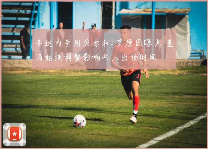 齐达内弃用贝尔和J罗原因曝光 皇马轮换调整影响两人出场时间