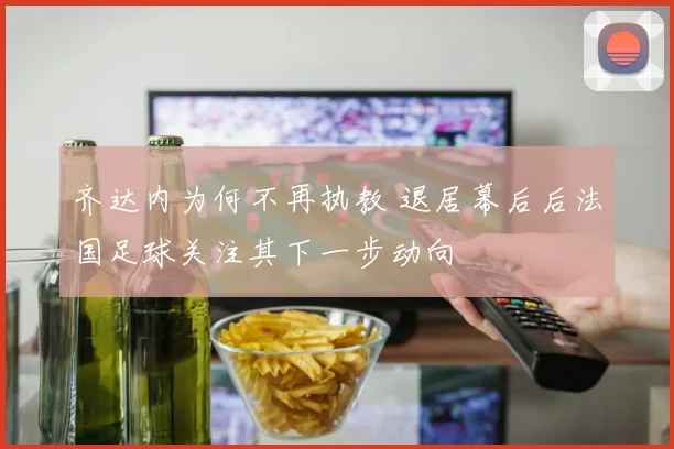 齐达内为何不再执教 退居幕后后法国足球关注其下一步动向
