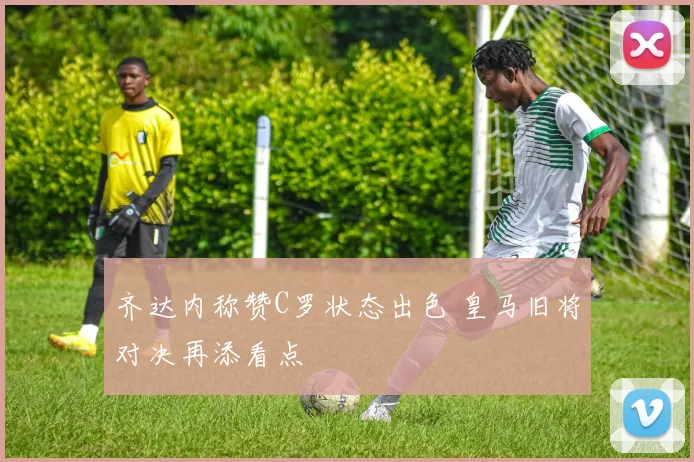 齐达内称赞C罗状态出色 皇马旧将对决再添看点