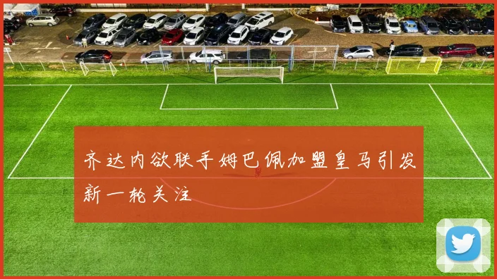 齐达内欲联手姆巴佩加盟皇马引发新一轮关注