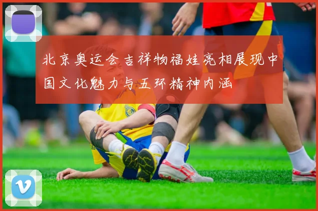北京奥运会吉祥物福娃亮相展现中国文化魅力与五环精神内涵