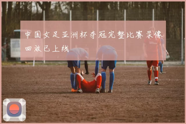 中国女足亚洲杯夺冠完整比赛录像回放已上线