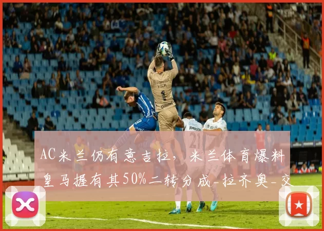 AC米兰仍有意吉拉，米兰体育爆料皇马握有其50%二转分成_拉齐奥_交易_球员