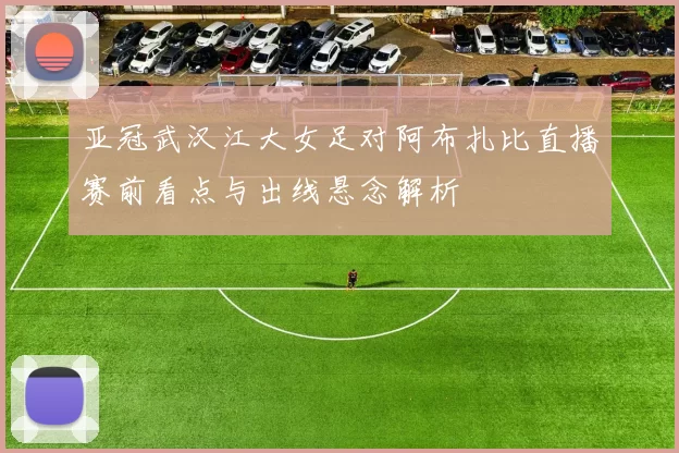 亚冠武汉江大女足对阿布扎比直播赛前看点与出线悬念解析
