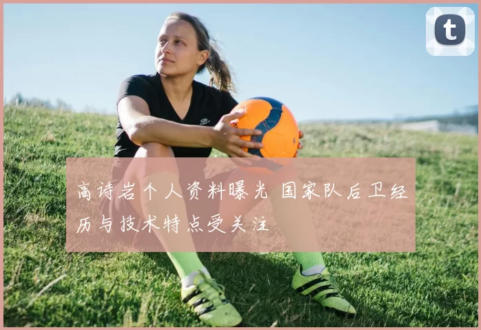 高诗岩个人资料曝光 国家队后卫经历与技术特点受关注