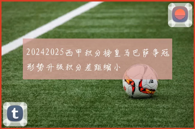 20242025西甲积分榜皇马巴萨争冠形势升级积分差距缩小