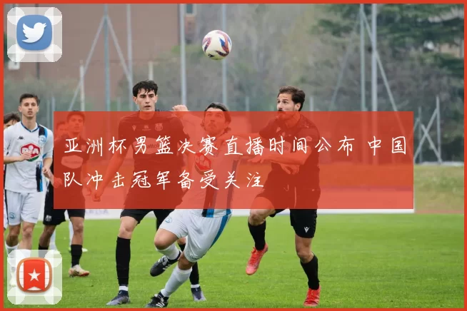 亚洲杯男篮决赛直播时间公布 中国队冲击冠军备受关注