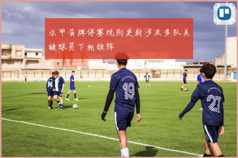 法甲黄牌停赛规则更新涉及多队关键球员下轮缺阵