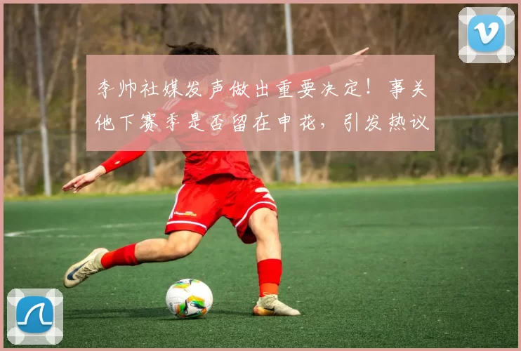 李帅社媒发声做出重要决定！事关他下赛季是否留在申花，引发热议