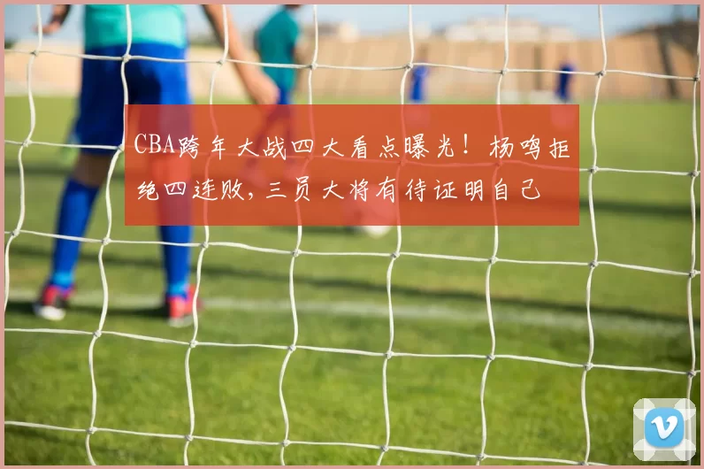 CBA跨年大战四大看点曝光！杨鸣拒绝四连败,三员大将有待证明自己