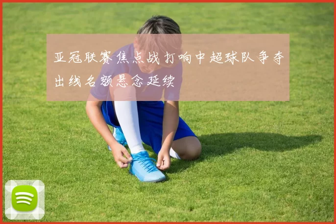 亚冠联赛焦点战打响中超球队争夺出线名额悬念延续