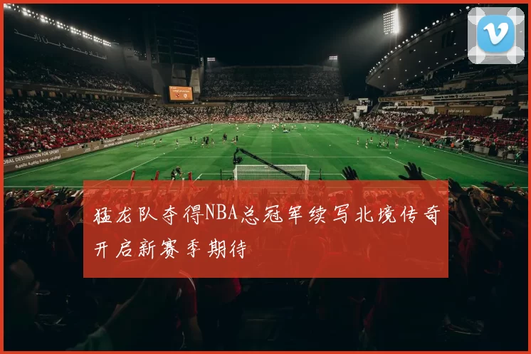 猛龙队夺得NBA总冠军续写北境传奇开启新赛季期待