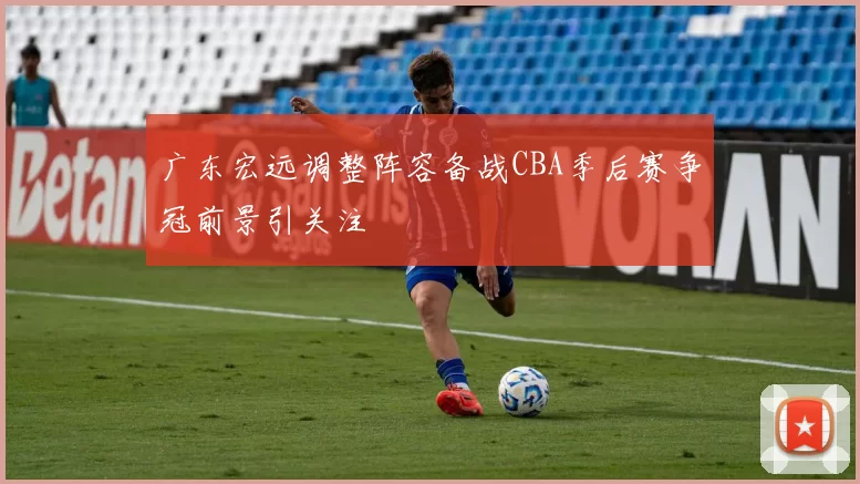 广东宏远调整阵容备战CBA季后赛争冠前景引关注