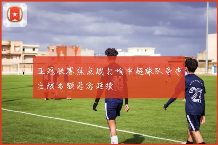 亚冠联赛焦点战打响中超球队争夺出线名额悬念延续
