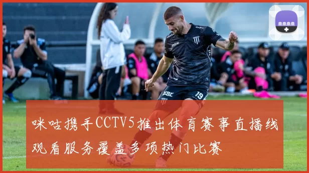咪咕携手CCTV5推出体育赛事直播线观看服务覆盖多项热门比赛