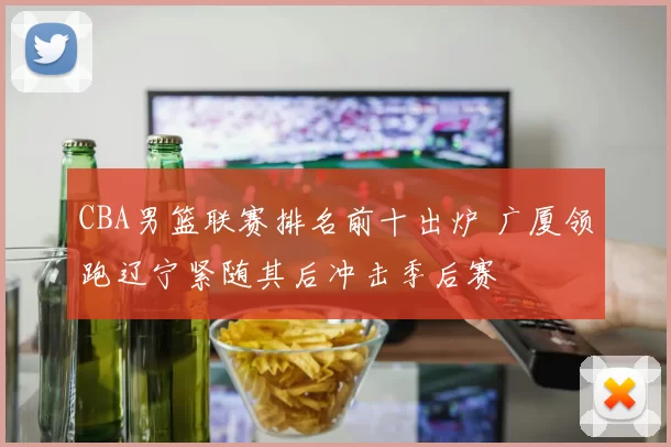 CBA男篮联赛排名前十出炉 广厦领跑辽宁紧随其后冲击季后赛