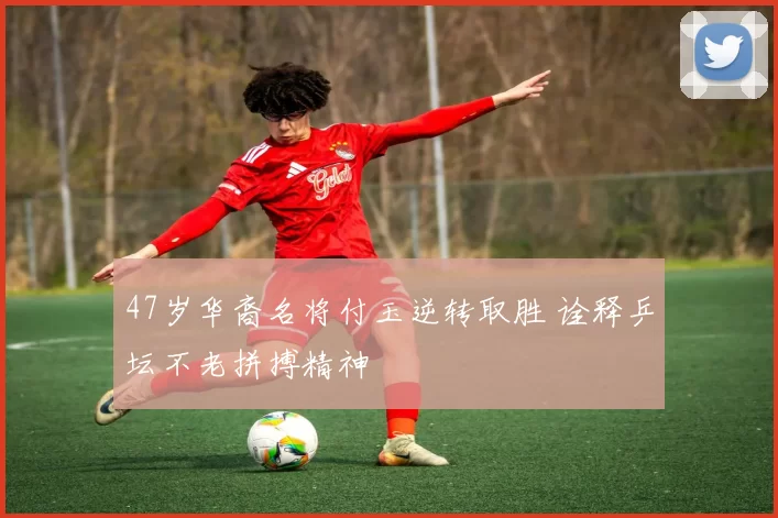 47岁华裔名将付玉逆转取胜 诠释乒坛不老拼搏精神