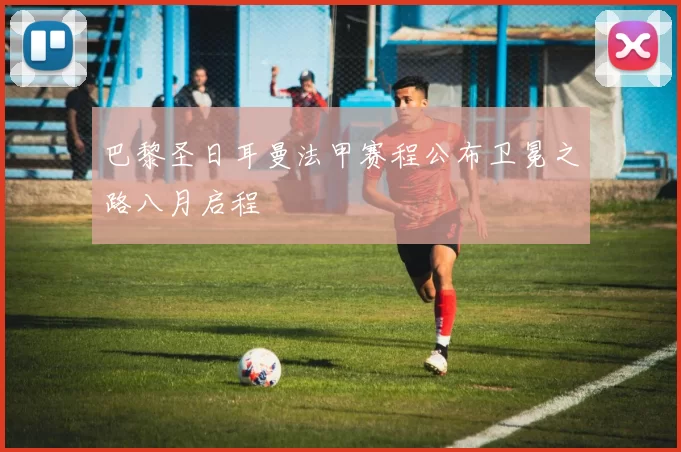 巴黎圣日耳曼法甲赛程公布卫冕之路八月启程
