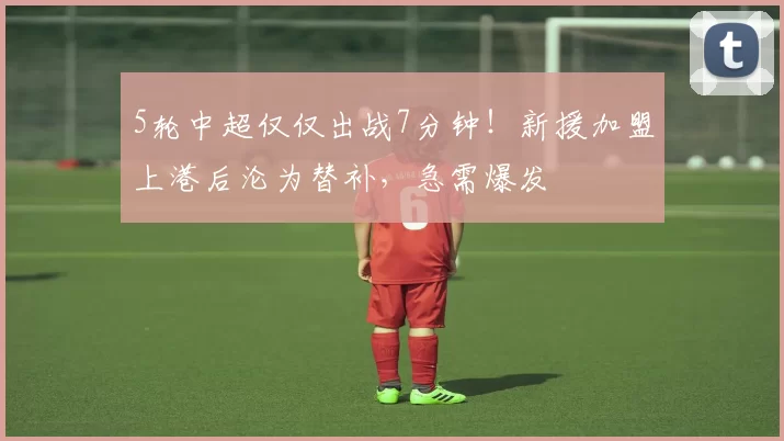 5轮中超仅仅出战7分钟！新援加盟上港后沦为替补，急需爆发