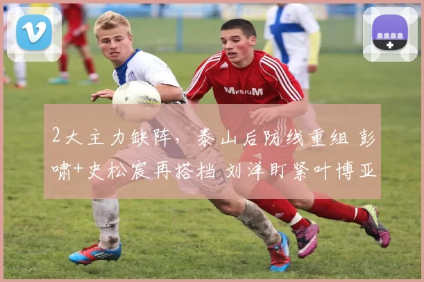 2大主力缺阵，泰山后防线重组 彭啸+史松宸再搭档 刘洋盯紧叶博亚