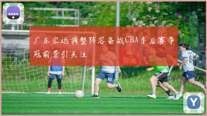 广东宏远调整阵容备战CBA季后赛争冠前景引关注